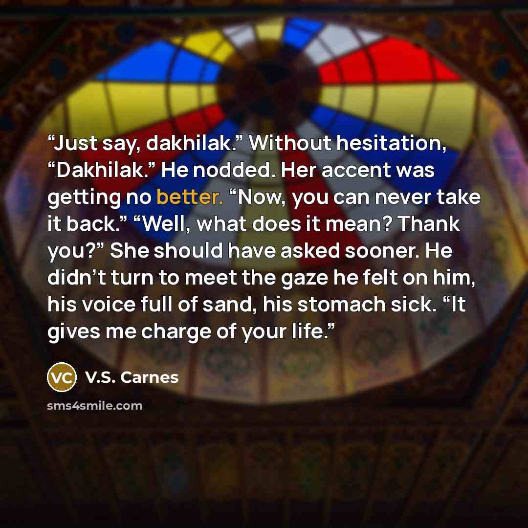 “Just say, dakhilak.” Without hesitation, “Dakhilak.” He nodded. Her accent was getting no better. “Now, you can never take it back.” “Well, what does it mean? Thank you?” She should have asked sooner. He didn’t turn to meet the gaze he felt on him, his voice full of sand, his stomach sick. “It…” quote by V.S. Carnes