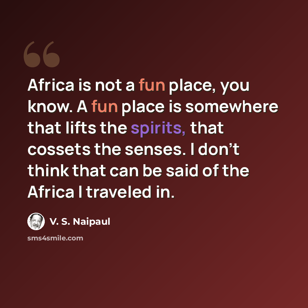 “Africa is not a fun place, you know. A fun place is somewhere that lifts the spirits, that cossets the senses. I don't think that can be said of the Africa I traveled in.” quote by V. S. Naipaul