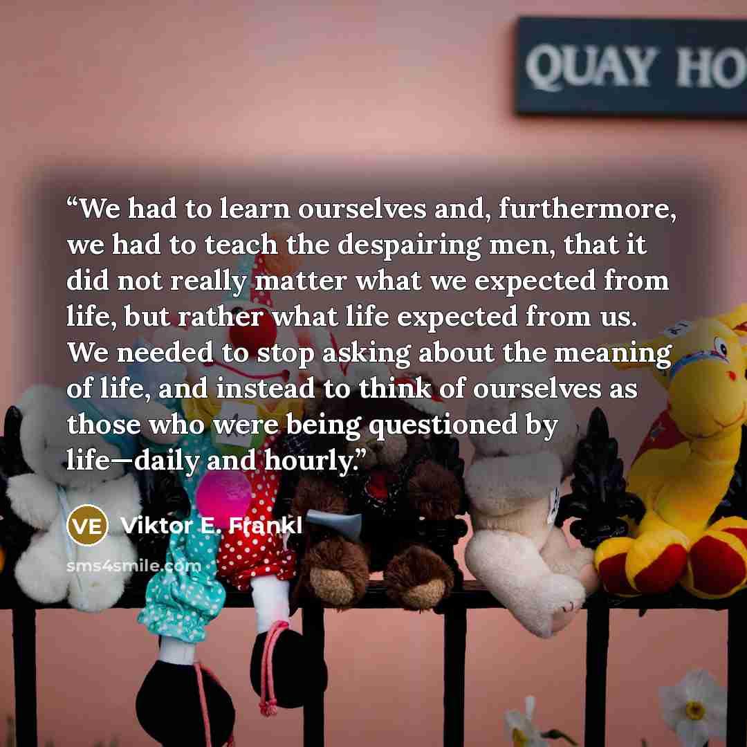 “We had to learn ourselves and, furthermore, we had to teach the despairing men, that it did not really matter what we expected from life, but rather what life expected from us. We needed to stop asking about the meaning of life, and instead to think of ourselves as those who were being questioned…” quote by Viktor E. Frankl