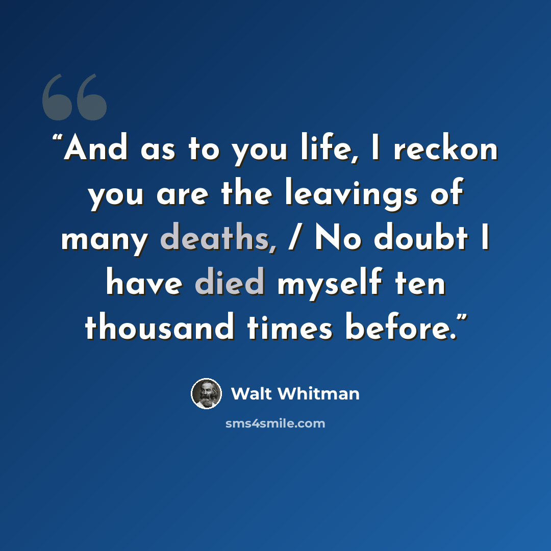 “And as to you life, I reckon you are the leavings of many deaths, / No doubt I have died myself ten thousand times before.” quote by Walt Whitman