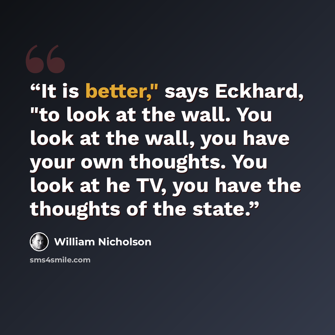 “It is better," says Eckhard, "to look at the wall. You look at the wall, you have your own thoughts. You look at he TV, you have the thoughts of the state.” quote by William Nicholson