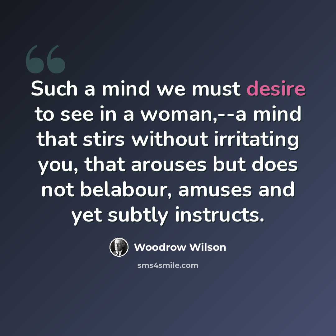 “Such a mind we must desire to see in a woman,--a mind that stirs without irritating you, that arouses but does not belabour, amuses and yet subtly instructs.” quote by Woodrow Wilson