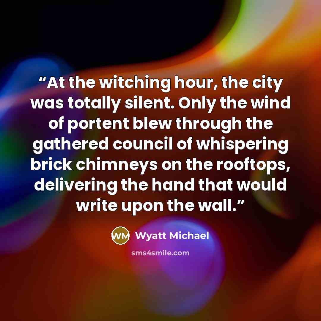 “At the witching hour, the city was totally silent. Only the wind of portent blew through the gathered council of whispering brick chimneys on the rooftops, delivering the hand that would write upon the wall.” quote by Wyatt Michael