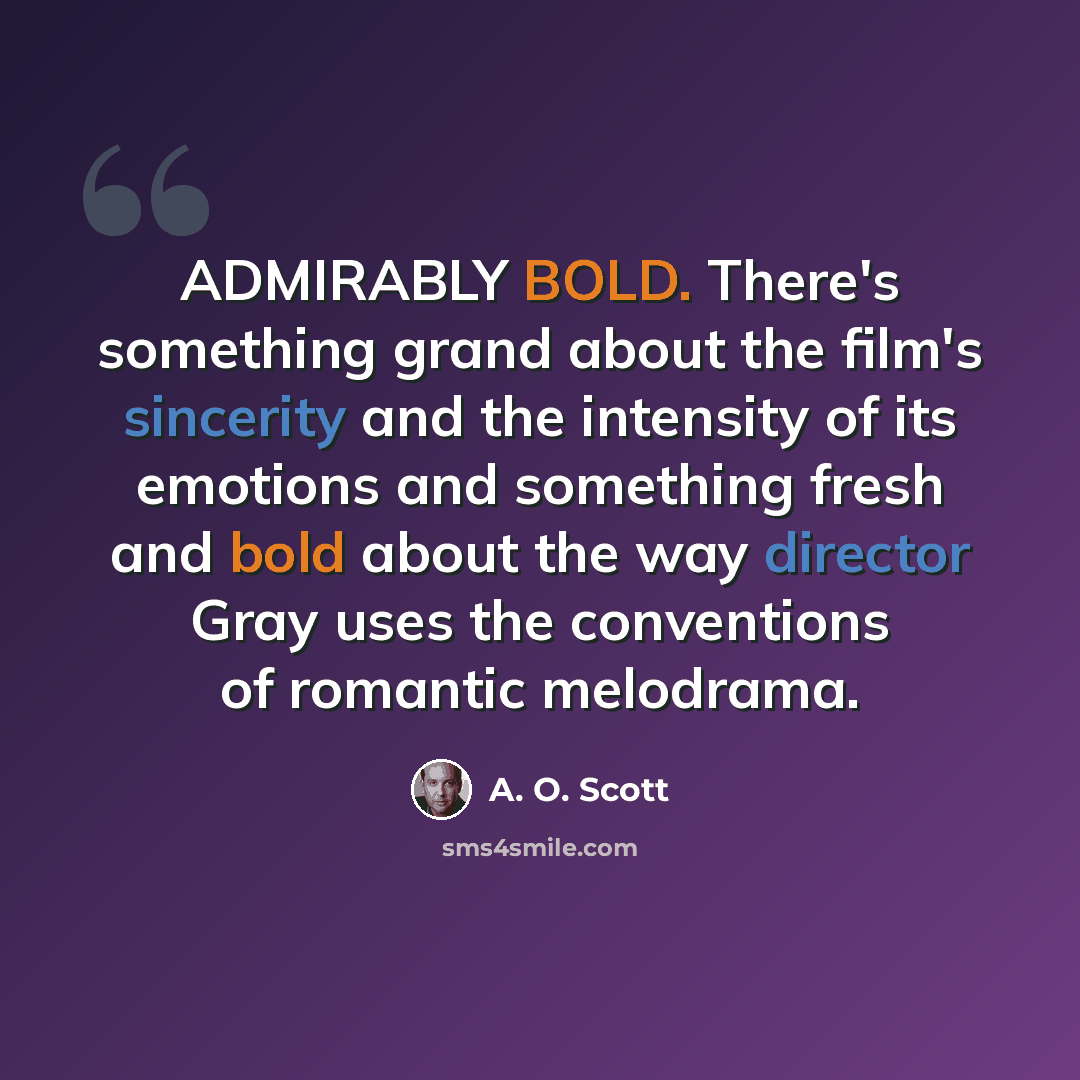 “ADMIRABLY BOLD. There's something grand about the film's sincerity and the intensity of its emotions and something fresh and bold about the way director Gray uses the conventions of romantic melodrama.” quote by A. O. Scott