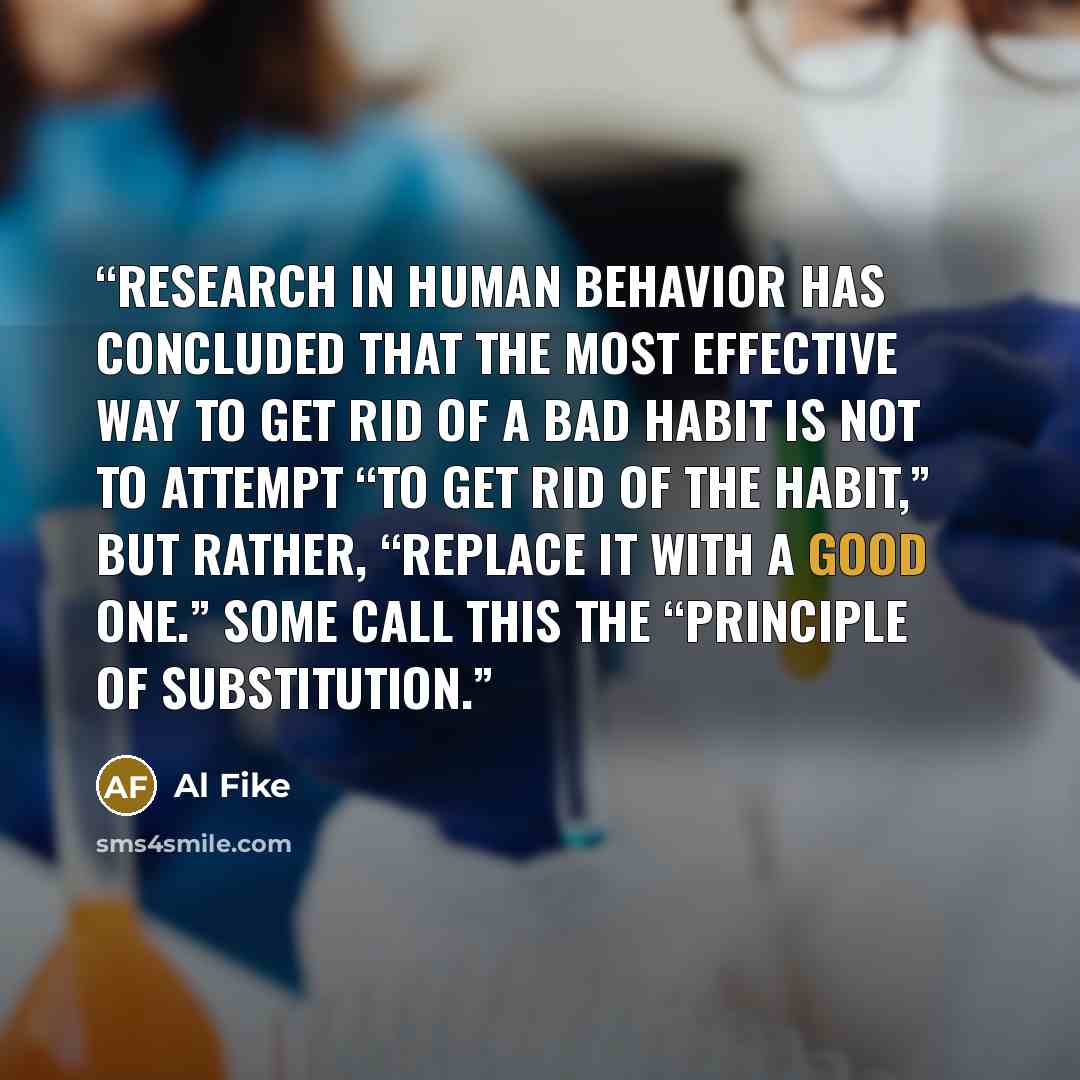 “Research in human behavior has concluded that the most effective way to get rid of a bad habit is NOT to attempt “to get rid of the habit,” but rather, “replace it with a good one.” Some call this the “Principle of Substitution.” quote by Al Fike