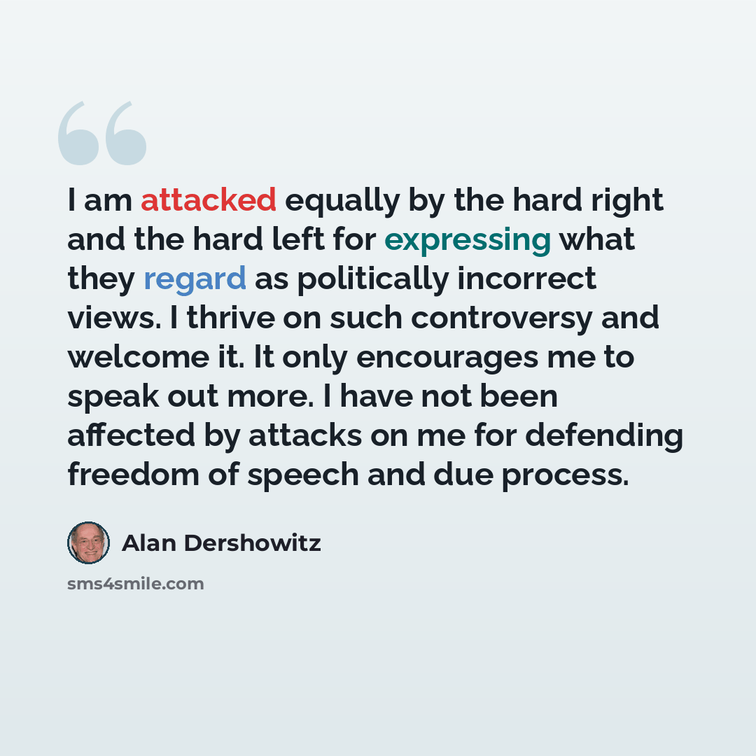 “I am attacked equally by the hard right and the hard left for expressing what they regard as politically incorrect views. I thrive on such controversy and welcome it. It only encourages me to speak out more. I have not been affected by attacks on me for defending freedom of speech and due process.” quote by Alan Dershowitz
