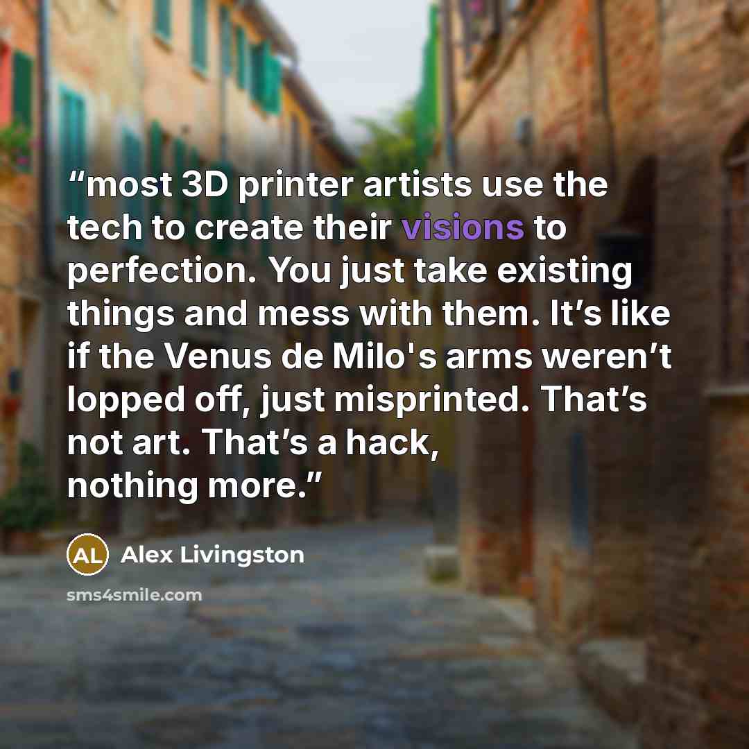 “most 3D printer artists use the tech to create their visions to perfection. You just take existing things and mess with them. It’s like if the Venus de Milo's arms weren’t lopped off, just misprinted. That’s not art. That’s a hack, nothing more.” quote by Alex Livingston