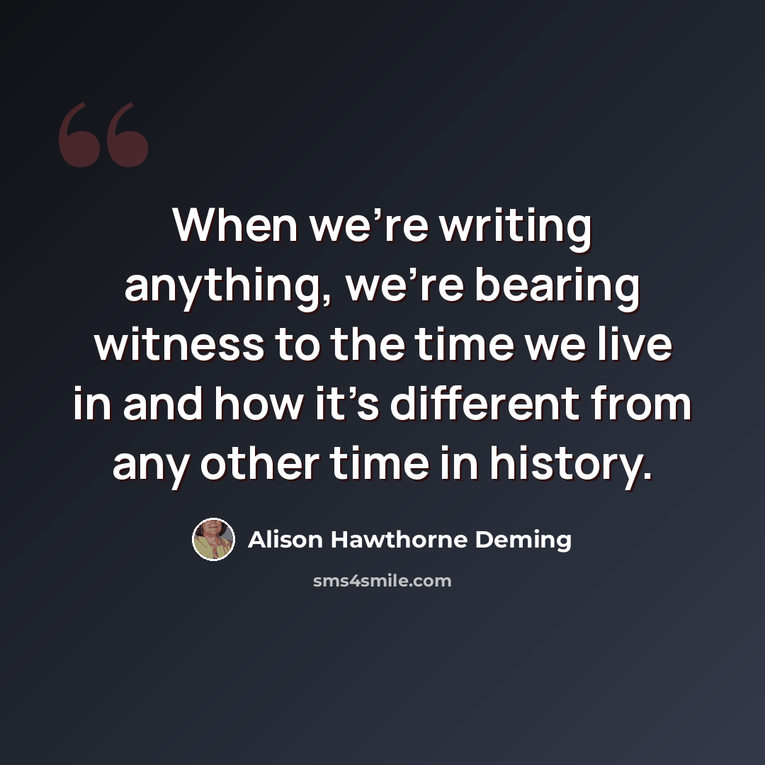 “When we're writing anything, we're bearing witness to the time we live in and how it's different from any other time in history.” quote by Alison Hawthorne Deming