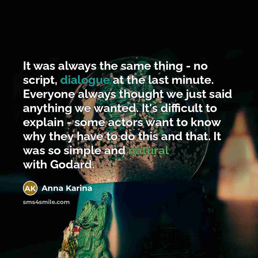 “It was always the same thing - no script, dialogue at the last minute. Everyone always thought we just said anything we wanted. It's difficult to explain - some actors want to know why they have to do this and that. It was so simple and natural with Godard.” quote by Anna Karina