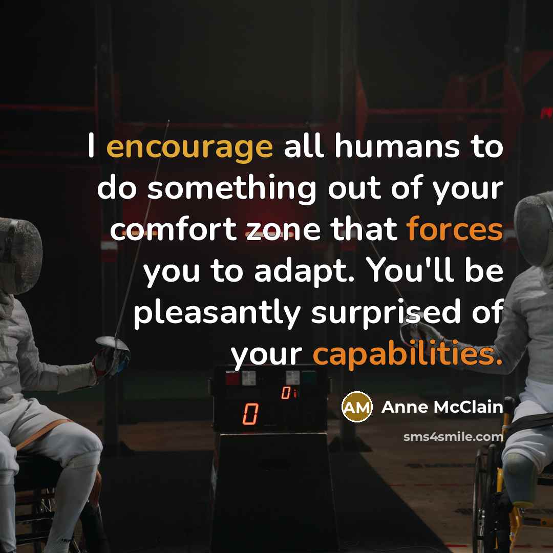 “I encourage all humans to do something out of your comfort zone that forces you to adapt. You'll be pleasantly surprised of your capabilities.” quote by Anne McClain