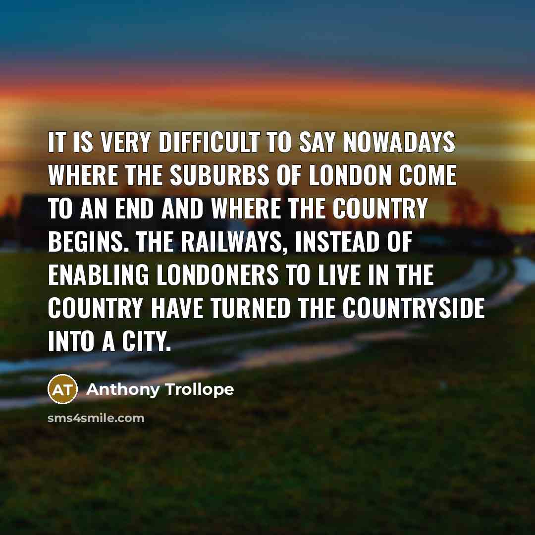 “It is very difficult to say nowadays where the suburbs of London come to an end and where the country begins. The railways, instead of enabling Londoners to live in the country have turned the countryside into a city.” quote by Anthony Trollope