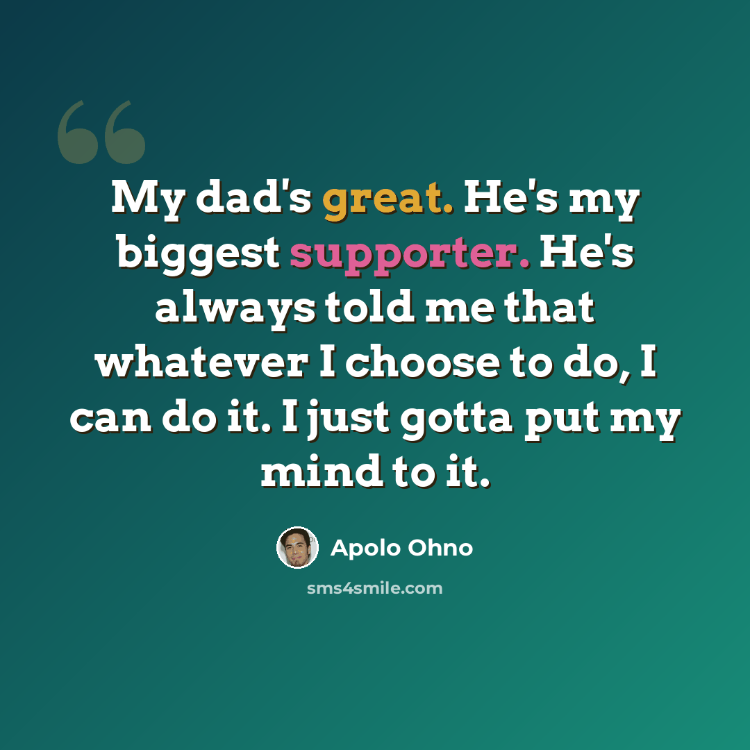 “My dad's great. He's my biggest supporter. He's always told me that whatever I choose to do, I can do it. I just gotta put my mind to it.” quote by Apolo Ohno