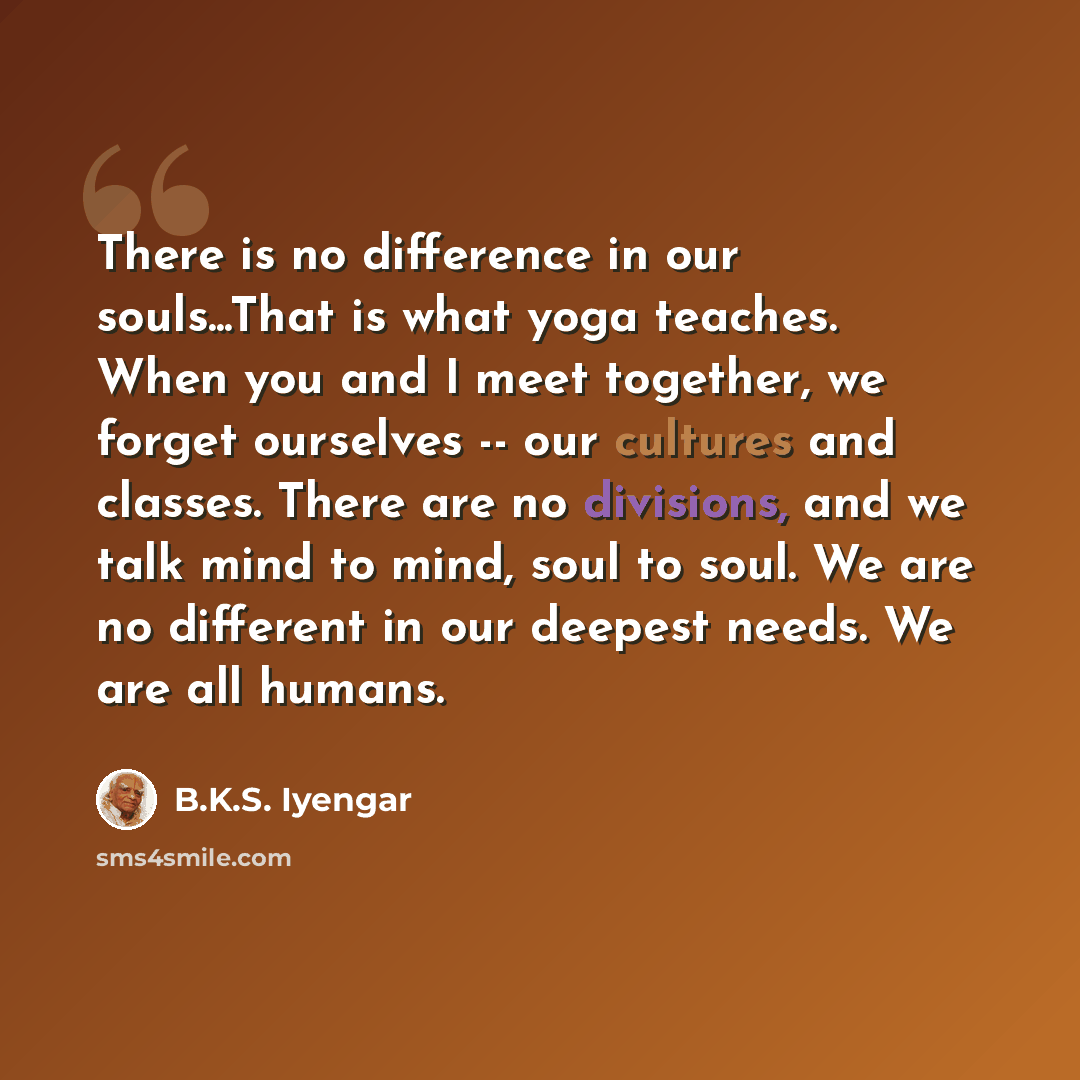 “There is no difference in our souls...That is what yoga teaches. When you and I meet together, we forget ourselves -- our cultures and classes. There are no divisions, and we talk mind to mind, soul to soul. We are no different in our deepest needs. We are all humans.” quote by B.K.S. Iyengar