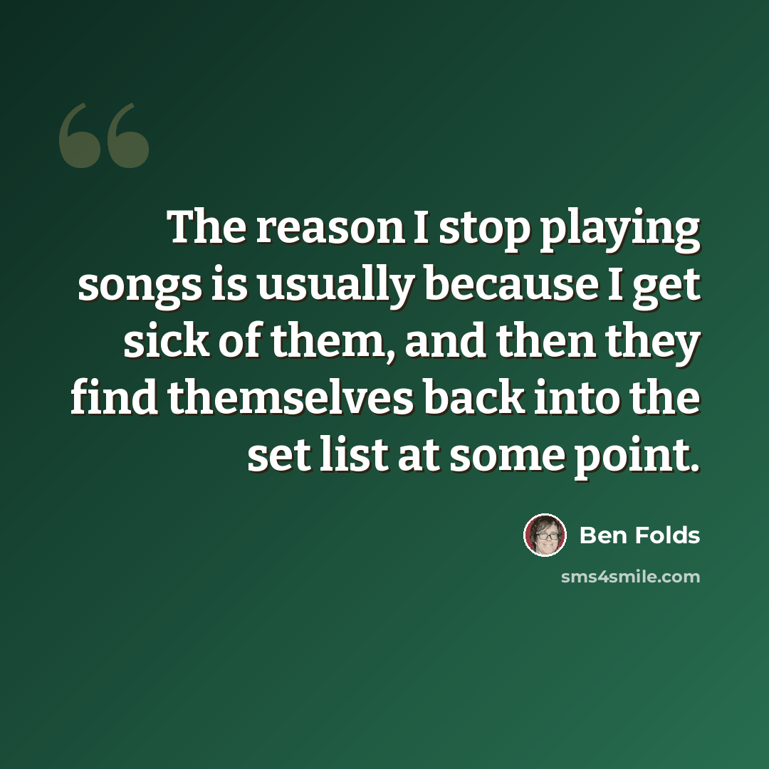 “The reason I stop playing songs is usually because I get sick of them, and then they find themselves back into the set list at some point.” quote by Ben Folds