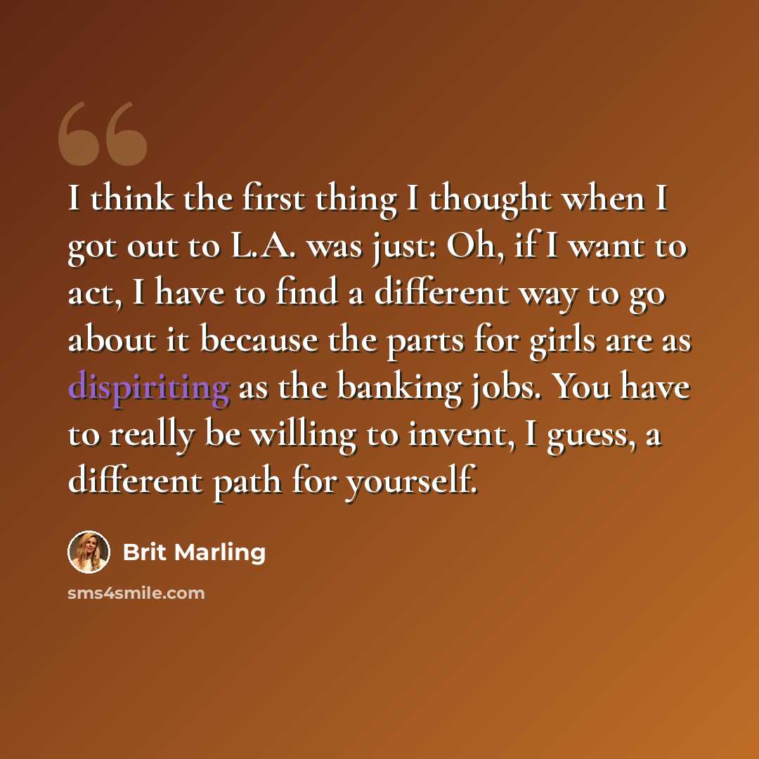 “I think the first thing I thought when I got out to L.A. was just: Oh, if I want to act, I have to find a different way to go about it because the parts for girls are as dispiriting as the banking jobs. You have to really be willing to invent, I guess, a different path for yourself.” quote by Brit Marling