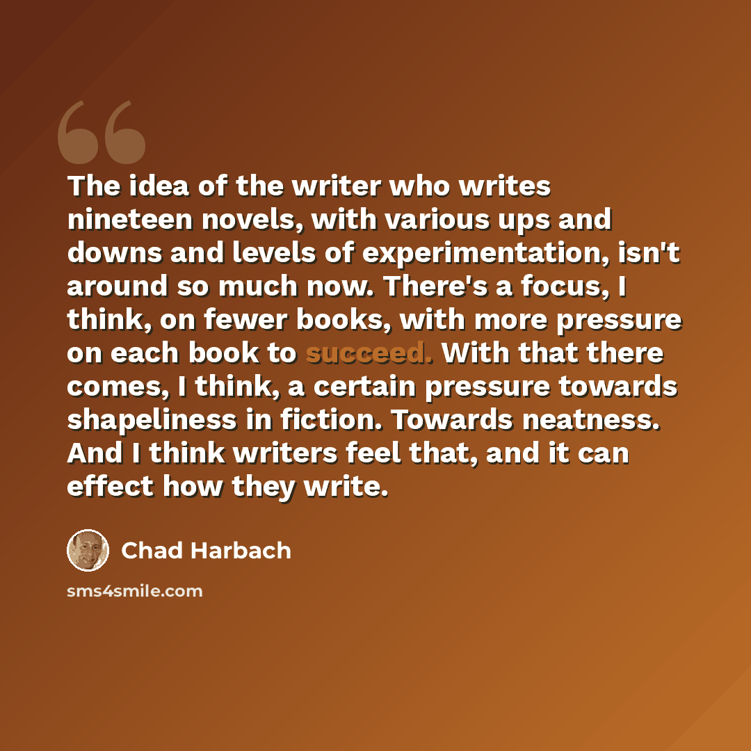 “The idea of the writer who writes nineteen novels, with various ups and downs and levels of experimentation, isn't around so much now. There's a focus, I think, on fewer books, with more pressure on each book to succeed. With that there comes, I think, a certain pressure towards shapeliness in…” quote by Chad Harbach