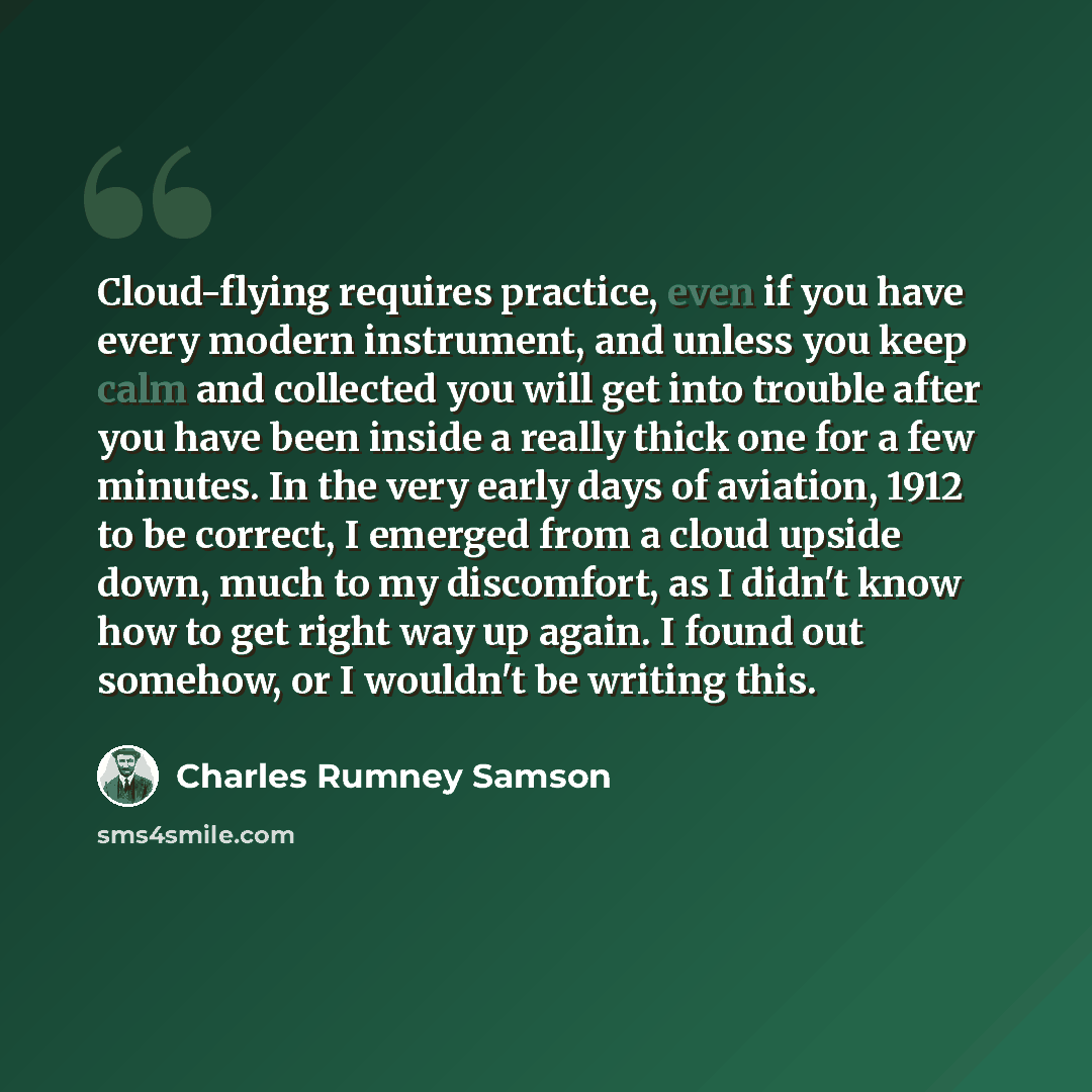 “Cloud-flying requires practice, even if you have every modern instrument, and unless you keep calm and collected you will get into trouble after you have been inside a really thick one for a few minutes. In the very early days of aviation, 1912 to be correct, I emerged from a cloud upside down…” quote by Charles Rumney Samson