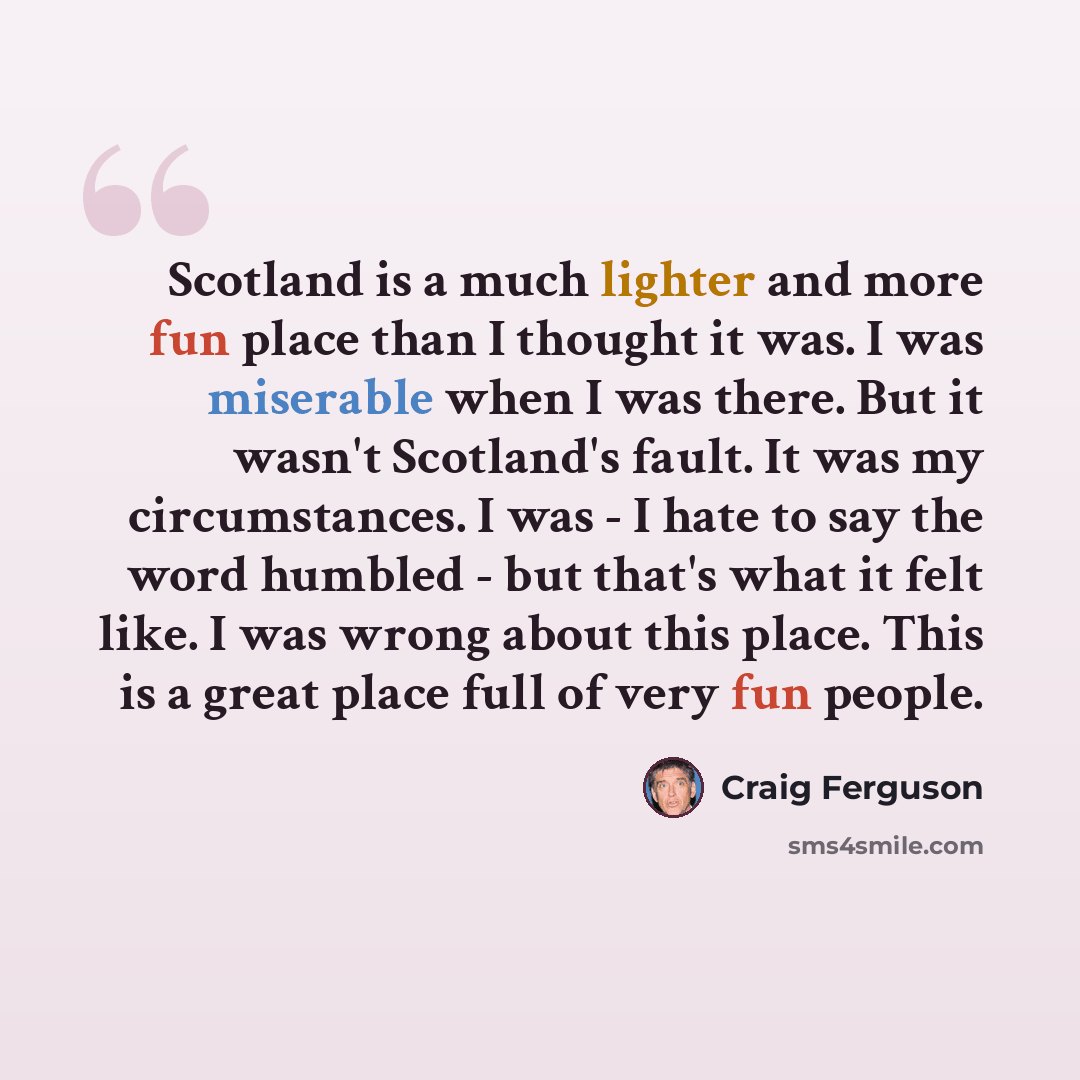 “Scotland is a much lighter and more fun place than I thought it was. I was miserable when I was there. But it wasn't Scotland's fault. It was my circumstances. I was - I hate to say the word humbled - but that's what it felt like. I was wrong about this place. This is a great place full of very…” quote by Craig Ferguson