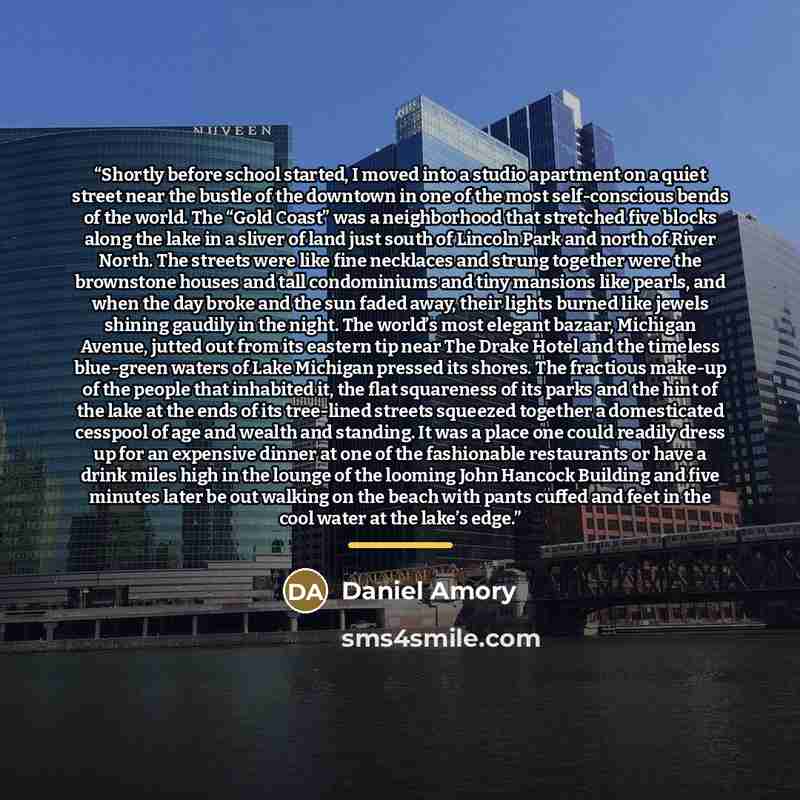 “Shortly before school started, I moved into a studio apartment on a quiet street near the bustle of the downtown in one of the most self-conscious bends of the world. The “Gold Coast” was a neighborhood that stretched five blocks along the lake in a sliver of land just south of Lincoln Park and…” quote by Daniel Amory