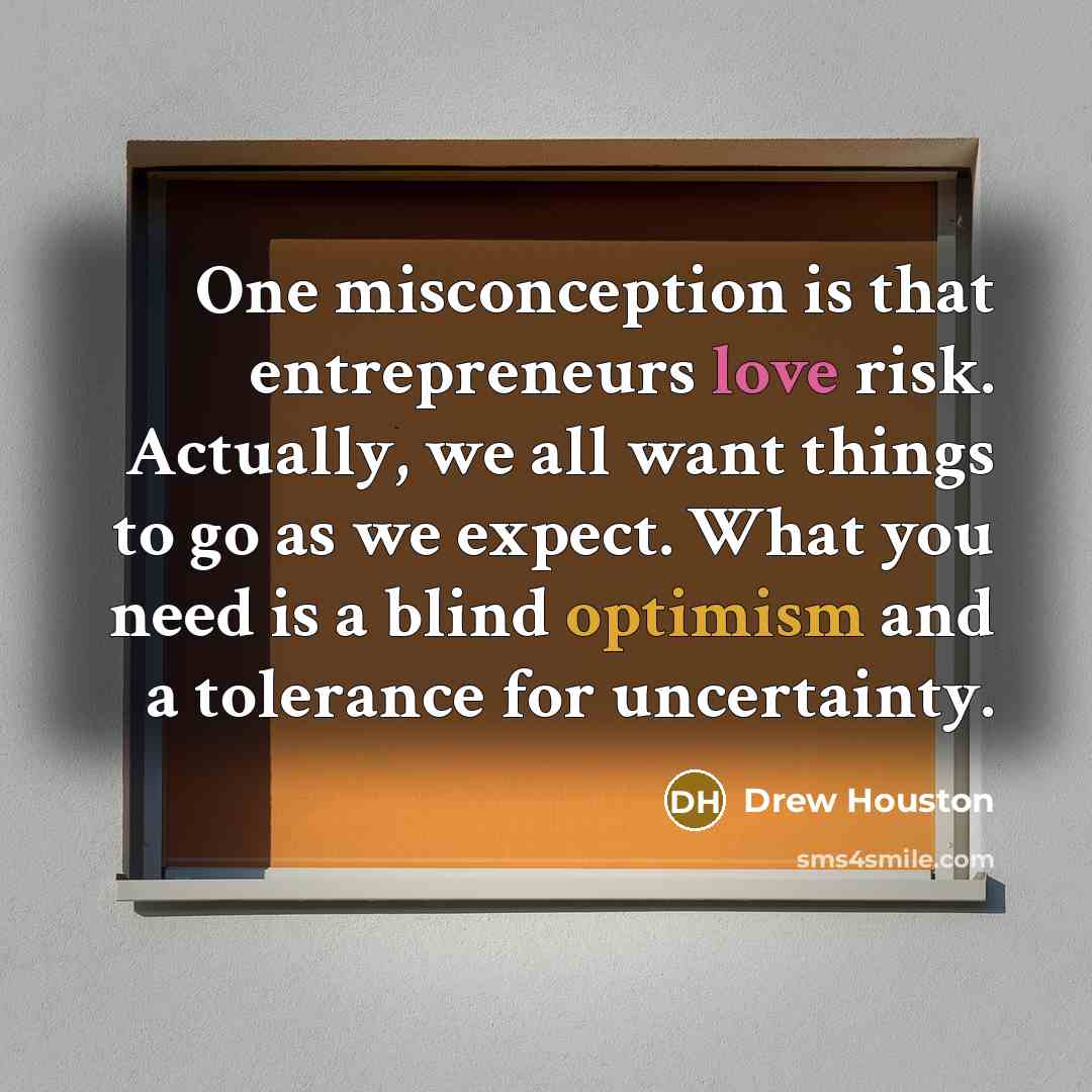 “One misconception is that entrepreneurs love risk. Actually, we all want things to go as we expect. What you need is a blind optimism and a tolerance for uncertainty.” quote by Drew Houston