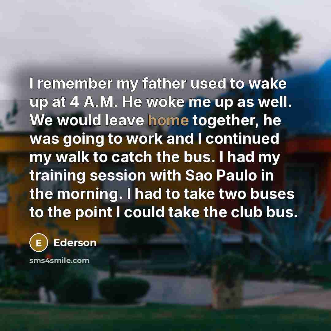 “I remember my father used to wake up at 4 A.M. He woke me up as well. We would leave home together, he was going to work and I continued my walk to catch the bus. I had my training session with Sao Paulo in the morning. I had to take two buses to the point I could take the club bus.” quote by Ederson