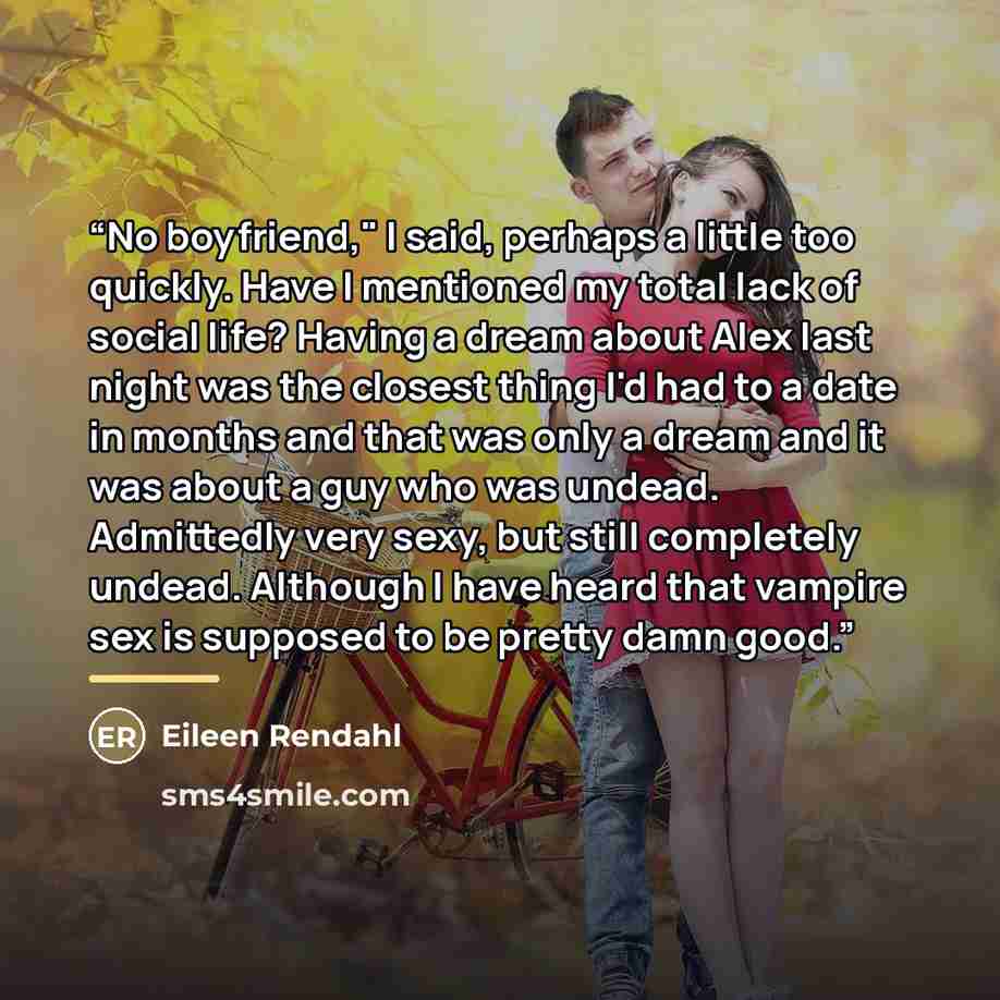 “No boyfriend," I said, perhaps a little too quickly. Have I mentioned my total lack of social life? Having a dream about Alex last night was the closest thing I'd had to a date in months and that was only a dream and it was about a guy who was undead. Admittedly very sexy, but still completely…” quote by Eileen Rendahl