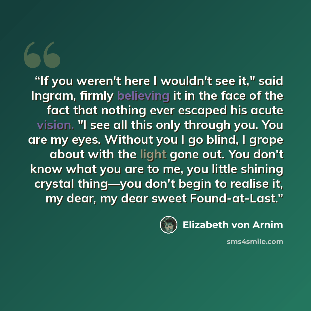 “If you weren't here I wouldn't see it," said Ingram, firmly believing it in the face of the fact that nothing ever escaped his acute vision. "I see all this only through you. You are my eyes. Without you I go blind, I grope about with the light gone out. You don't know what you are to me, you…” quote by Elizabeth von Arnim