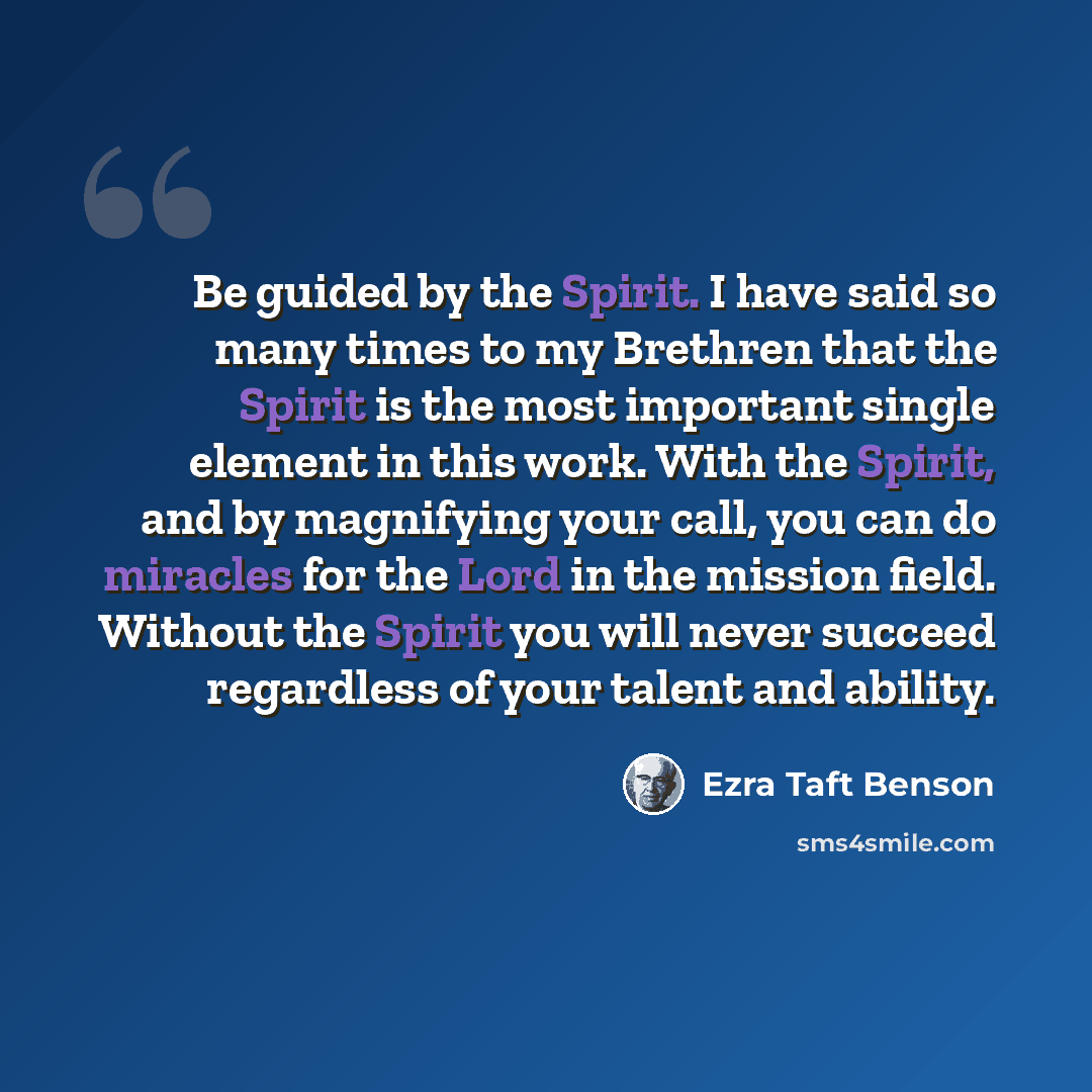 “Be guided by the Spirit. I have said so many times to my Brethren that the Spirit is the most important single element in this work. With the Spirit, and by magnifying your call, you can do miracles for the Lord in the mission field. Without the Spirit you will never succeed regardless of your…” quote by Ezra Taft Benson