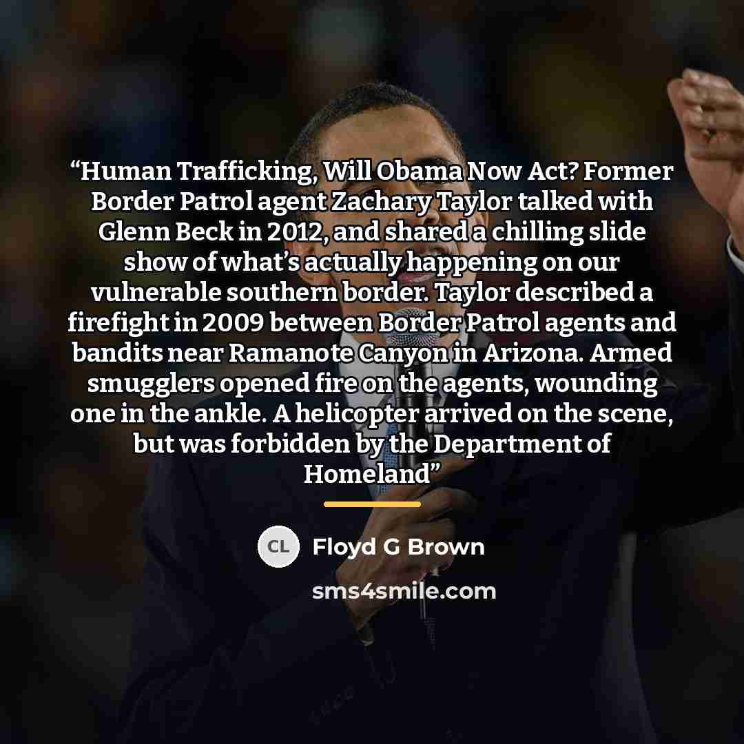 “Human Trafficking, Will Obama Now Act? Former Border Patrol agent Zachary Taylor talked with Glenn Beck in 2012, and shared a chilling slide show of what’s actually happening on our vulnerable southern border. Taylor described a firefight in 2009 between Border Patrol agents and bandits near…” quote by Floyd G Brown