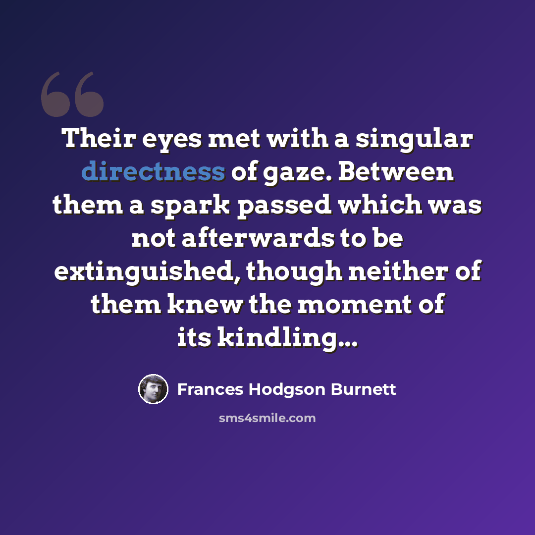 “Their eyes met with a singular directness of gaze. Between them a spark passed which was not afterwards to be extinguished, though neither of them knew the moment of its kindling...” quote by Frances Hodgson Burnett