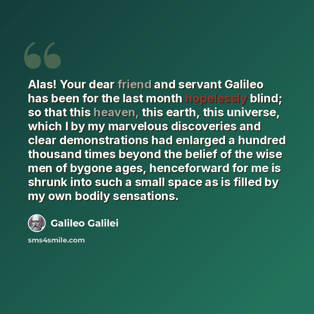 “Alas! Your dear friend and servant Galileo has been for the last month hopelessly blind; so that this heaven, this earth, this universe, which I by my marvelous discoveries and clear demonstrations had enlarged a hundred thousand times beyond the belief of the wise men of bygone ages, henceforward…” quote by Galileo Galilei