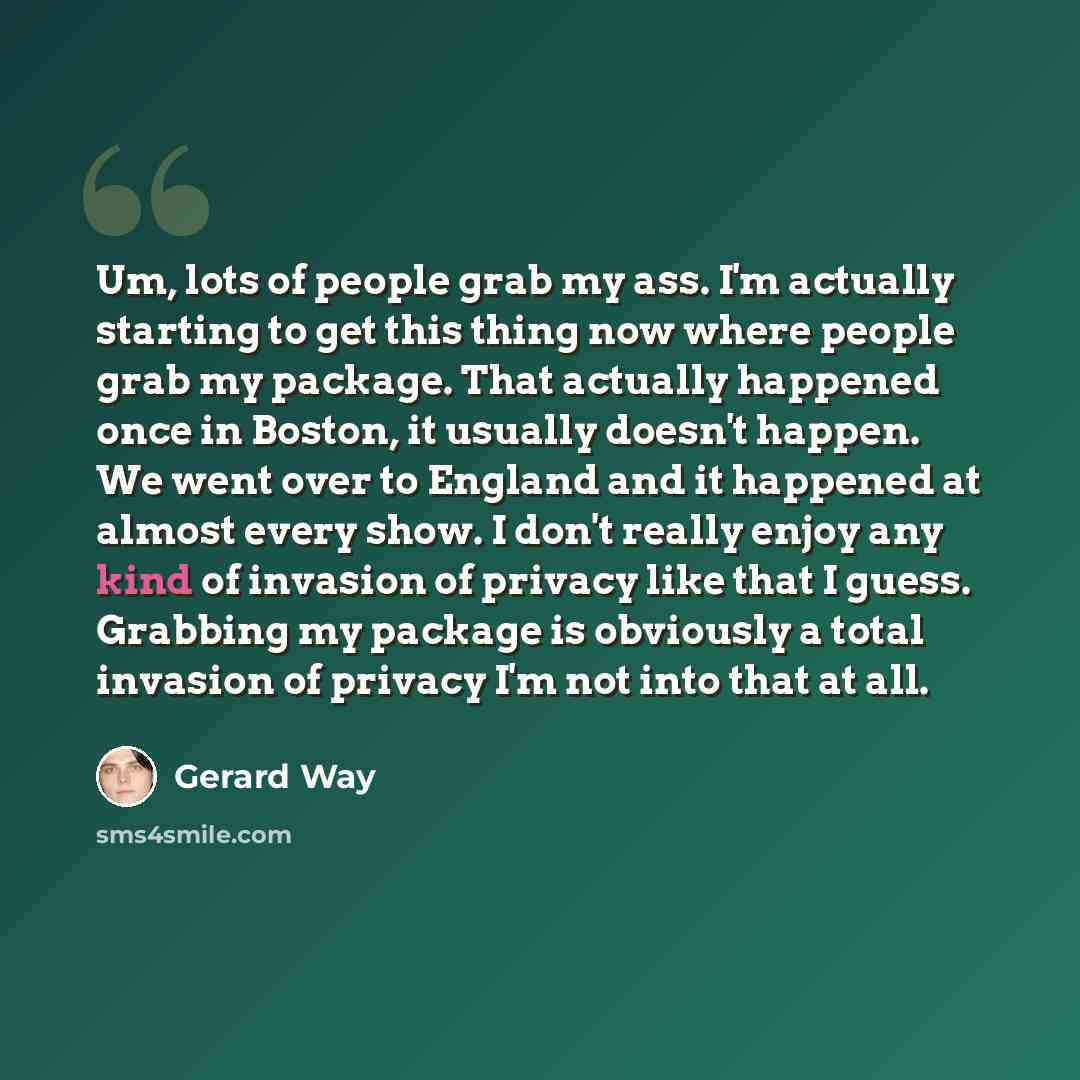 “Um, lots of people grab my ass. I'm actually starting to get this thing now where people grab my package. That actually happened once in Boston, it usually doesn't happen. We went over to England and it happened at almost every show. I don't really enjoy any kind of invasion of privacy like that I…” quote by Gerard Way