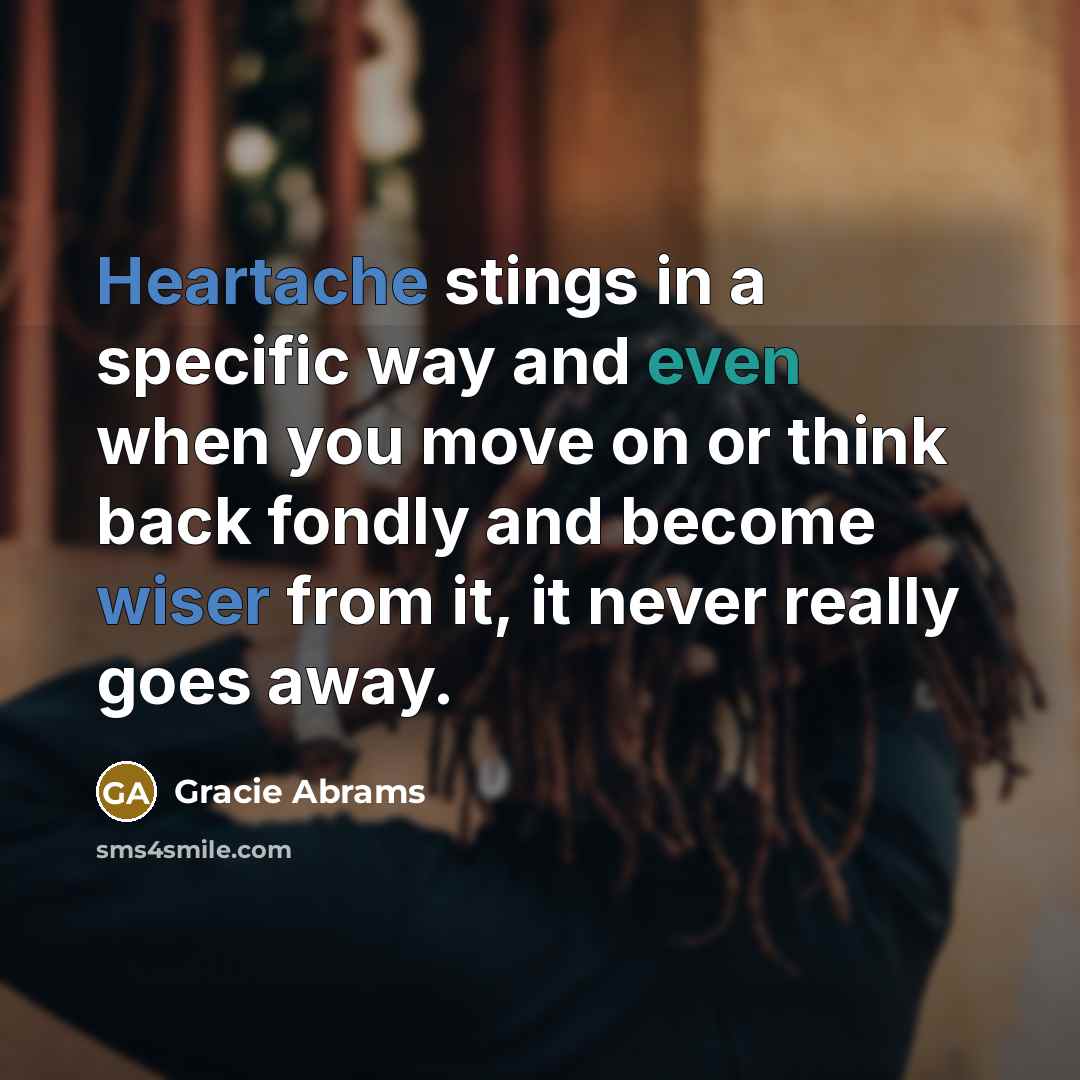 “Heartache stings in a specific way and even when you move on or think back fondly and become wiser from it, it never really goes away.” quote by Gracie Abrams