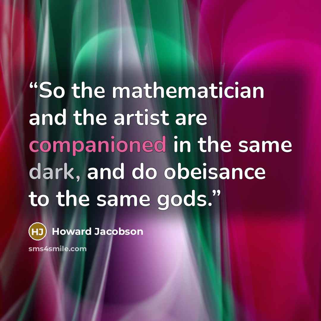 “So the mathematician and the artist are companioned in the same dark, and do obeisance to the same gods.” quote by Howard Jacobson