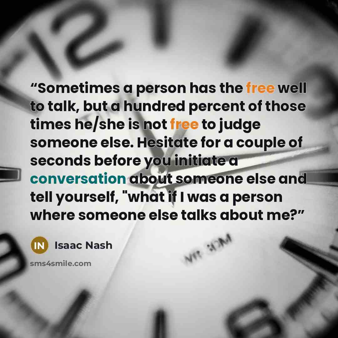 “Sometimes a person has the free well to talk, but a hundred percent of those times he/she is not free to judge someone else. Hesitate for a couple of seconds before you initiate a conversation about someone else and tell yourself, "what if I was a person where someone else talks about me?” quote by Isaac Nash