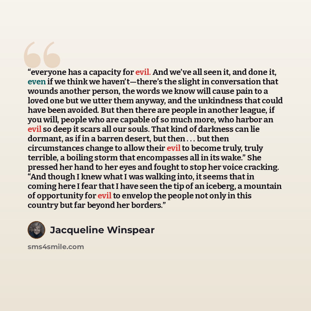 “everyone has a capacity for evil. And we’ve all seen it, and done it, even if we think we haven’t—there’s the slight in conversation that wounds another person, the words we know will cause pain to a loved one but we utter them anyway, and the unkindness that could have been avoided. But then…” quote by Jacqueline Winspear