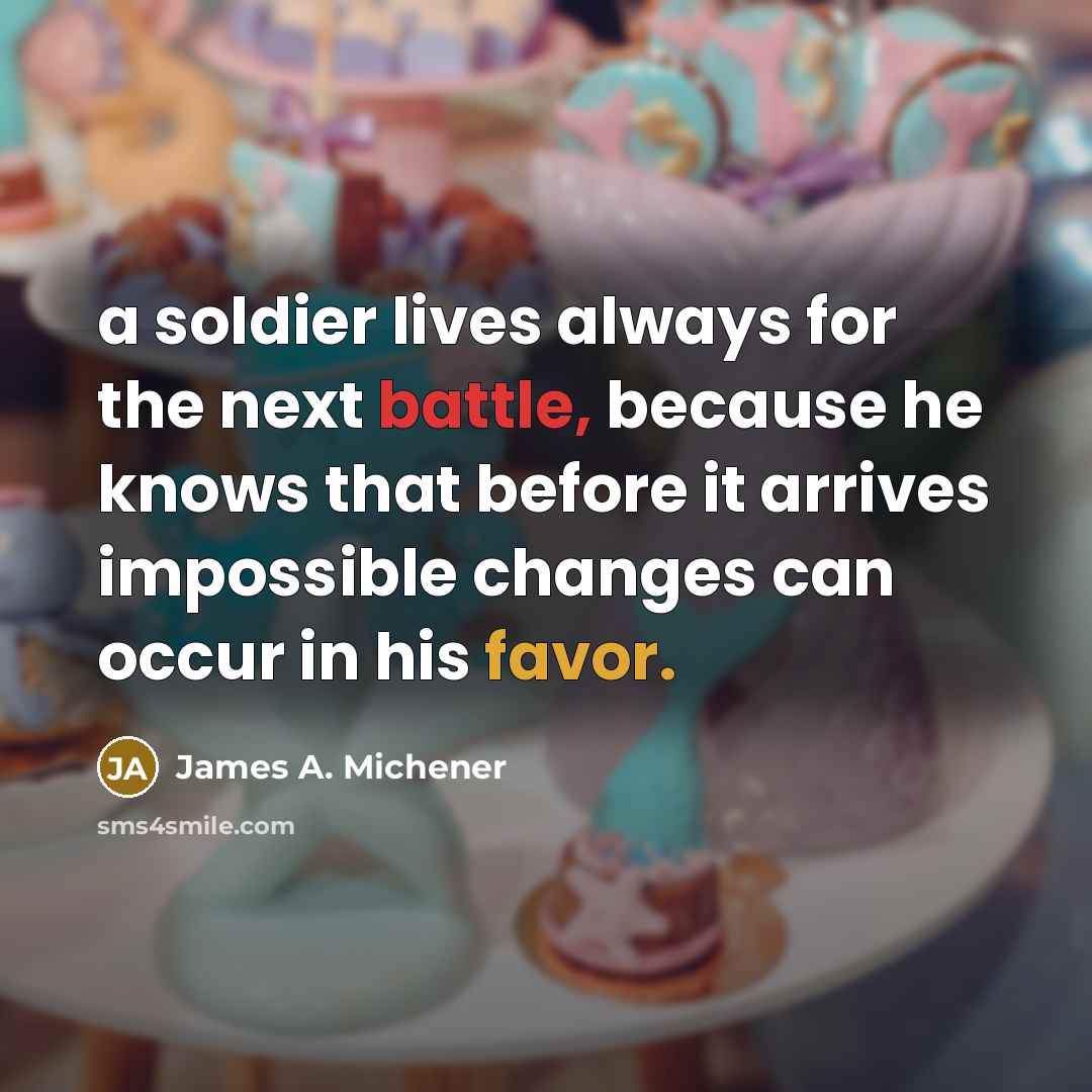 “a soldier lives always for the next battle, because he knows that before it arrives impossible changes can occur in his favor.” quote by James A. Michener
