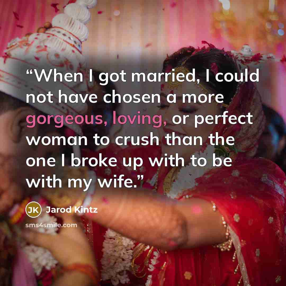 “When I got married, I could not have chosen a more gorgeous, loving, or perfect woman to crush than the one I broke up with to be with my wife.” quote by Jarod Kintz