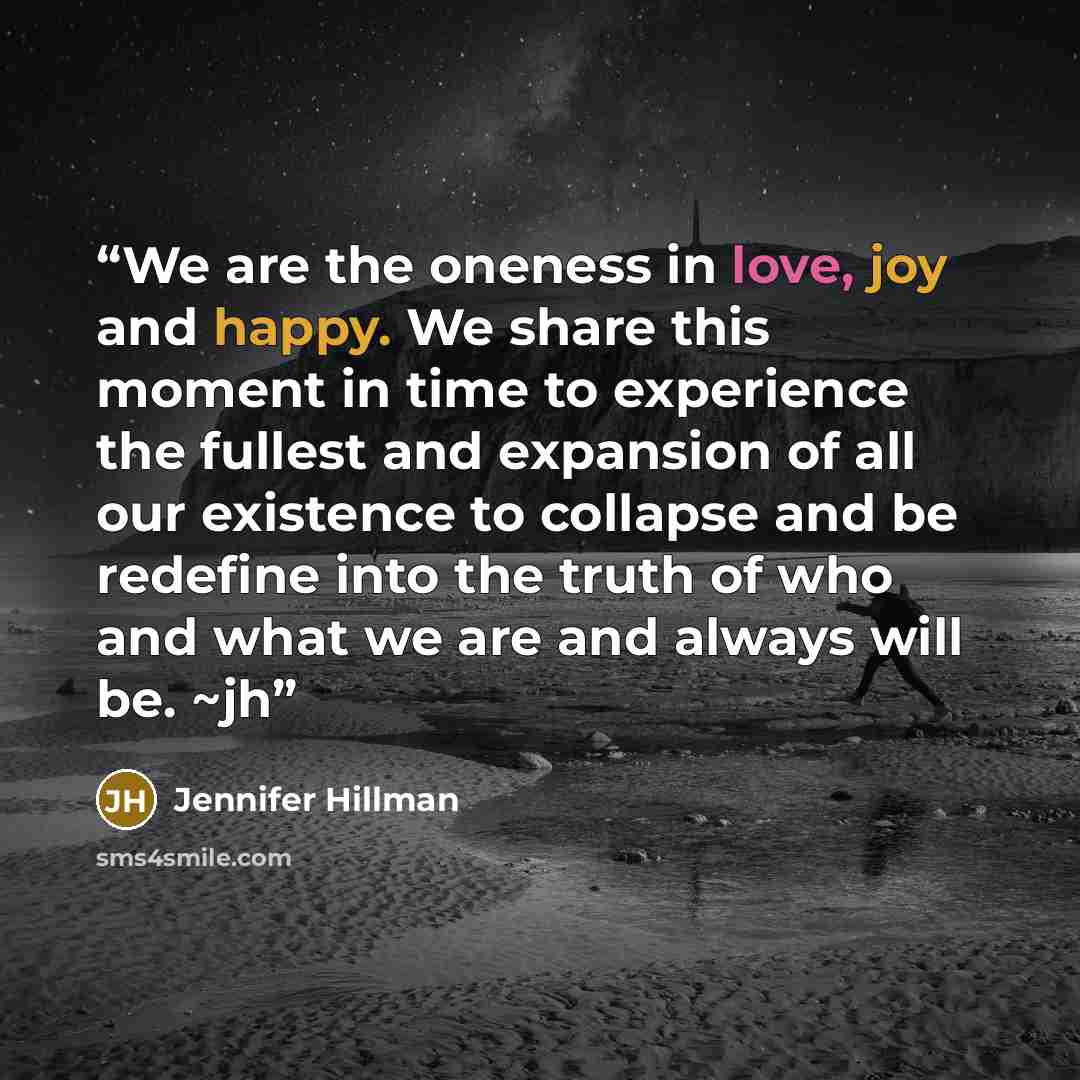 “We are the oneness in love, joy and happy. We share this moment in time to experience the fullest and expansion of all our existence to collapse and be redefine into the truth of who and what we are and always will be. ~jh” quote by Jennifer Hillman