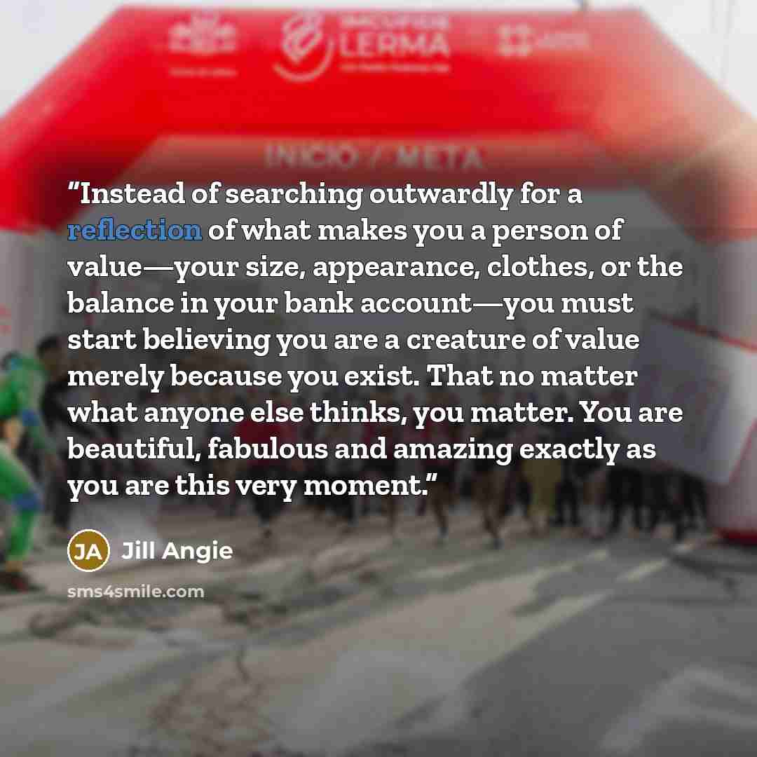 “Instead of searching outwardly for a reflection of what makes you a person of value—your size, appearance, clothes, or the balance in your bank account—you must start believing you are a creature of value merely because you exist. That no matter what anyone else thinks, you matter. You are…” quote by Jill Angie