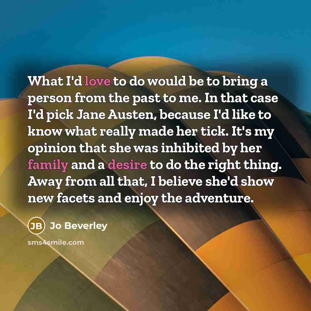 “What I'd love to do would be to bring a person from the past to me. In that case I'd pick Jane Austen, because I'd like to know what really made her tick. It's my opinion that she was inhibited by her family and a desire to do the right thing. Away from all that, I believe she'd show new facets…” quote by Jo Beverley