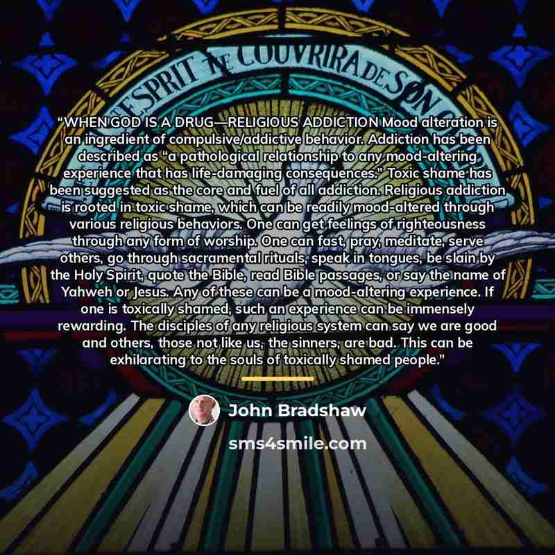 “WHEN GOD IS A DRUG—RELIGIOUS ADDICTION Mood alteration is an ingredient of compulsive/addictive behavior. Addiction has been described as “a pathological relationship to any mood-altering experience that has life-damaging consequences.” Toxic shame has been suggested as the core and fuel of all…” quote by John Bradshaw