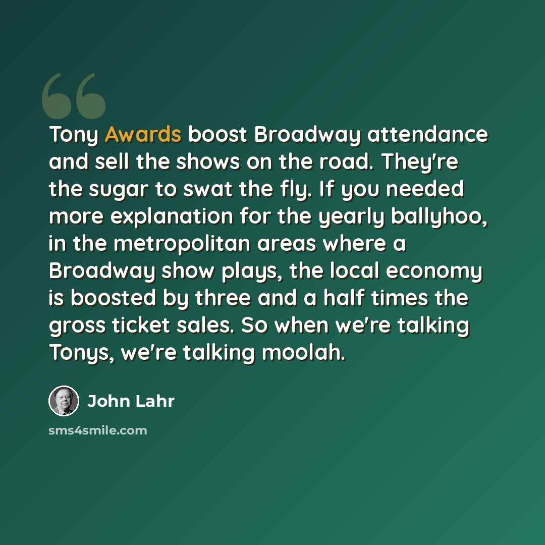 “Tony Awards boost Broadway attendance and sell the shows on the road. They're the sugar to swat the fly. If you needed more explanation for the yearly ballyhoo, in the metropolitan areas where a Broadway show plays, the local economy is boosted by three and a half times the gross ticket sales. So…” quote by John Lahr