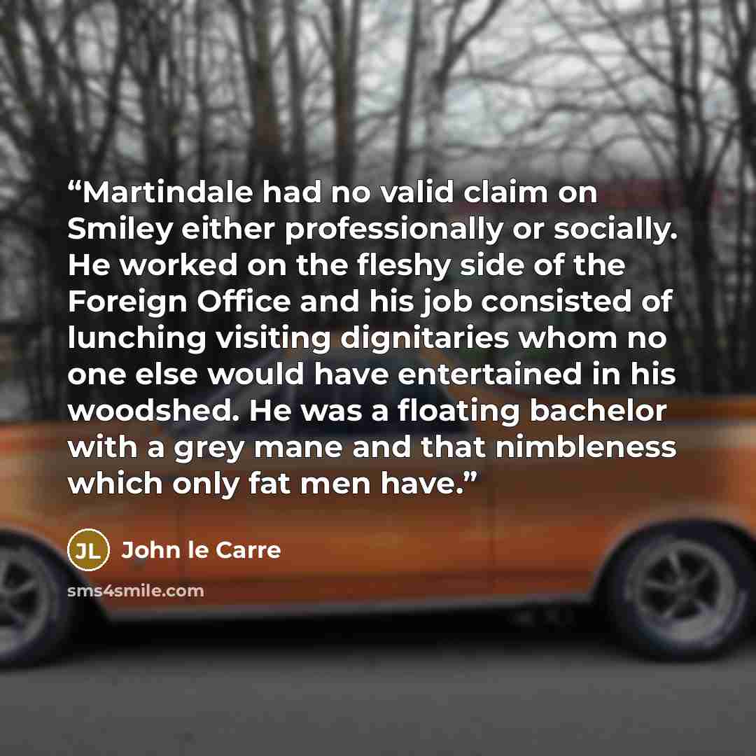 “Martindale had no valid claim on Smiley either professionally or socially. He worked on the fleshy side of the Foreign Office and his job consisted of lunching visiting dignitaries whom no one else would have entertained in his woodshed. He was a floating bachelor with a grey mane and that…” quote by John le Carré