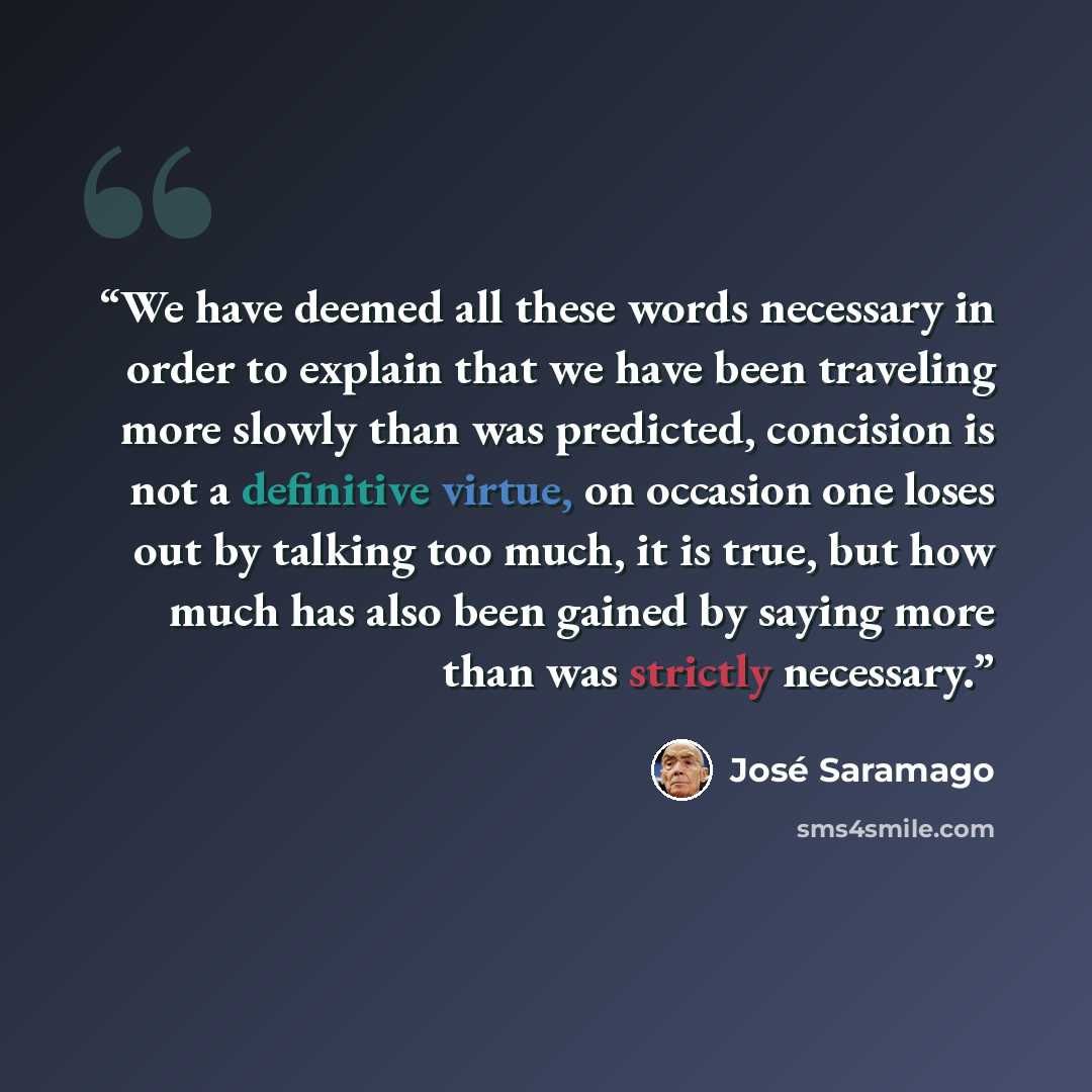 “We have deemed all these words necessary in order to explain that we have been traveling more slowly than was predicted, concision is not a definitive virtue, on occasion one loses out by talking too much, it is true, but how much has also been gained by saying more than was strictly necessary.” quote by José Saramago
