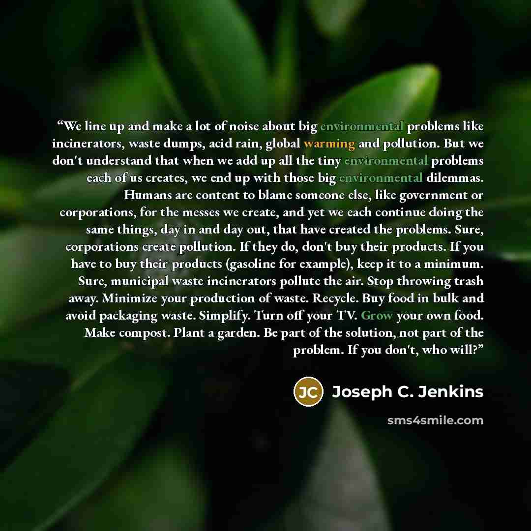 “We line up and make a lot of noise about big environmental problems like incinerators, waste dumps, acid rain, global warming and pollution. But we don't understand that when we add up all the tiny environmental problems each of us creates, we end up with those big environmental dilemmas. Humans…” quote by Joseph C. Jenkins