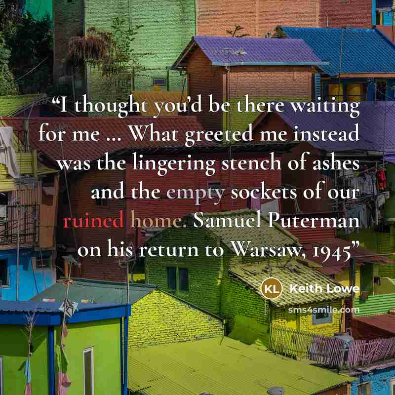 “I thought you’d be there waiting for me … What greeted me instead was the lingering stench of ashes and the empty sockets of our ruined home. Samuel Puterman on his return to Warsaw, 1945” quote by Keith Lowe