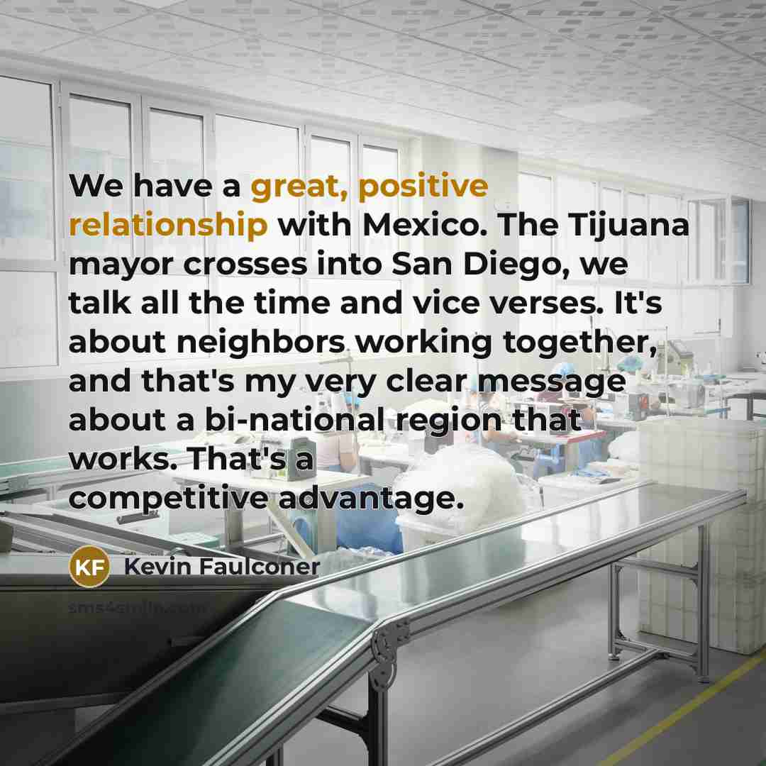 “We have a great, positive relationship with Mexico. The Tijuana mayor crosses into San Diego, we talk all the time and vice verses. It's about neighbors working together, and that's my very clear message about a bi-national region that works. That's a competitive advantage.” quote by Kevin Faulconer