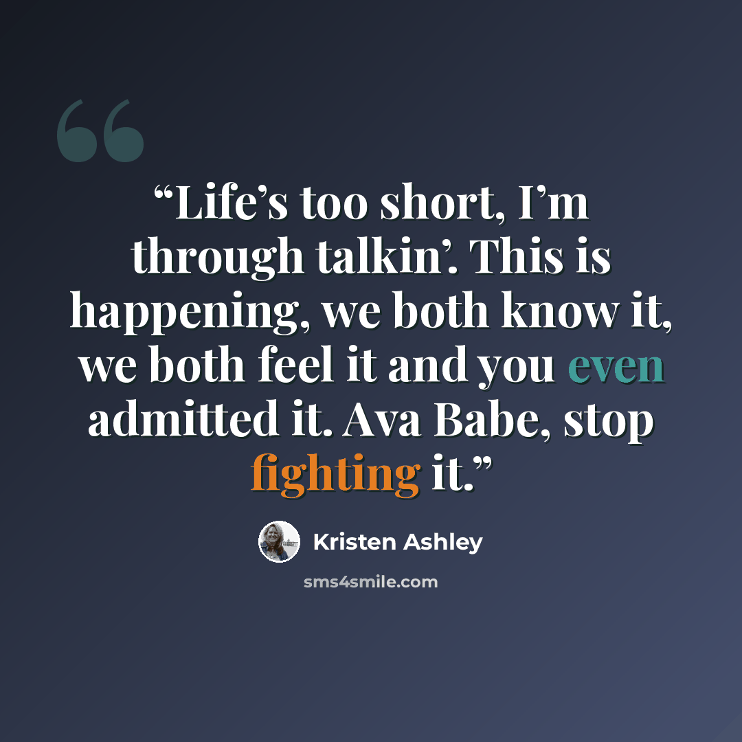 “Life’s too short, I’m through talkin’. This is happening, we both know it, we both feel it and you even admitted it. Ava Babe, stop fighting it.” quote by Kristen Ashley