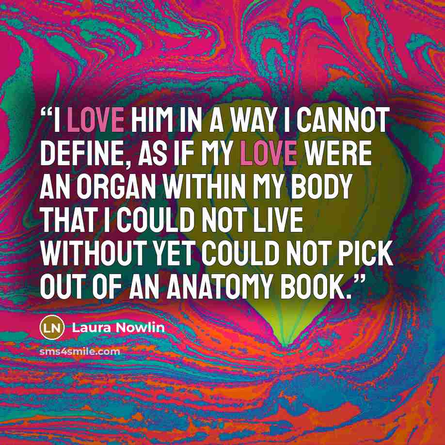 “I love him in a way I cannot define, as if my love were an organ within my body that I could not live without yet could not pick out of an anatomy book.” quote by Laura Nowlin